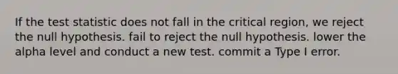 If <a href='https://www.questionai.com/knowledge/kzeQt8hpQB-the-test-statistic' class='anchor-knowledge'>the test statistic</a> does not fall in the critical region, we reject the null hypothesis. fail to reject the null hypothesis. lower the alpha level and conduct a new test. commit a Type I error.