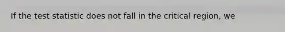 If the test statistic does not fall in the critical region, we