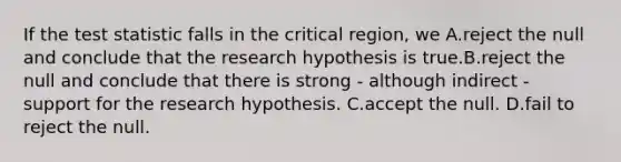 If the test statistic falls in the critical region, we A.reject the null and conclude that the research hypothesis is true.B.reject the null and conclude that there is strong - although indirect - support for the research hypothesis. C.accept the null. D.fail to reject the null.