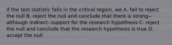 If the test statistic falls in the critical region, we A. fail to reject the null B. reject the null and conclude that there is strong--although indirect--support for the research hypothesis C. reject the null and conclude that the research hypothesis is true D. accept the null