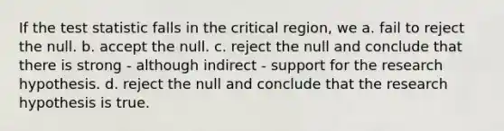 If the test statistic falls in the critical region, we a. fail to reject the null. b. accept the null. c. reject the null and conclude that there is strong - although indirect - support for the research hypothesis. d. reject the null and conclude that the research hypothesis is true.