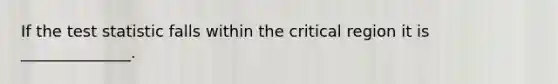 If the test statistic falls within the critical region it is ______________.