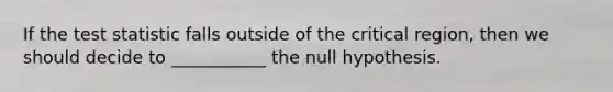 If the test statistic falls outside of the critical region, then we should decide to ___________ the null hypothesis.