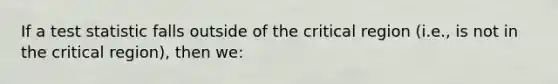 If a test statistic falls outside of the critical region (i.e., is not in the critical region), then we: