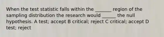 When the test statistic falls within the _______ region of the sampling distribution the research would ______ the null hypothesis. A test; accept B critical; reject C critical; accept D test; reject