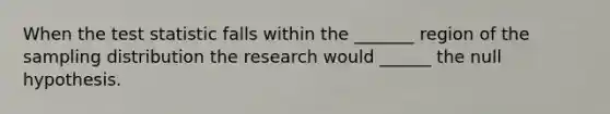 When the test statistic falls within the _______ region of the sampling distribution the research would ______ the null hypothesis.