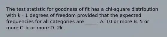 The test statistic for goodness of fit has a chi-square distribution with k - 1 degrees of freedom provided that the expected frequencies for all categories are _____. A. 10 or more B. 5 or more C. k or more D. 2k