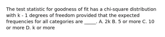 The test statistic for goodness of fit has a chi-square distribution with k - 1 degrees of freedom provided that the expected frequencies for all categories are _____. A. 2k B. 5 or more C. 10 or more D. k or more