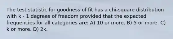 The test statistic for goodness of fit has a chi-square distribution with k - 1 degrees of freedom provided that the expected frequencies for all categories are: A) 10 or more. B) 5 or more. C) k or more. D) 2k.