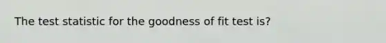 The test statistic for the goodness of fit test is?