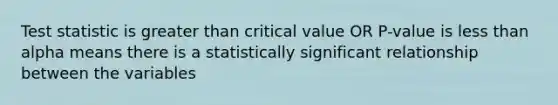 Test statistic is greater than critical value OR P-value is less than alpha means there is a statistically significant relationship between the variables