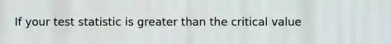 If your test statistic is greater than the critical value