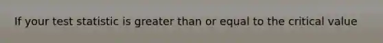 If your test statistic is greater than or equal to the critical value