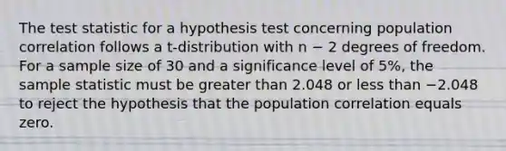 The test statistic for a hypothesis test concerning population correlation follows a t-distribution with n − 2 degrees of freedom. For a sample size of 30 and a significance level of 5%, the sample statistic must be greater than 2.048 or less than −2.048 to reject the hypothesis that the population correlation equals zero.