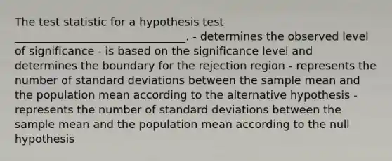 The test statistic for a hypothesis test _______________________________. - determines the observed level of significance - is based on the significance level and determines the boundary for the rejection region - represents the number of standard deviations between the sample mean and the population mean according to the alternative hypothesis - represents the number of standard deviations between the sample mean and the population mean according to the null hypothesis