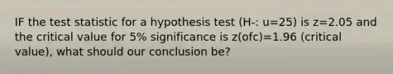 IF the test statistic for a hypothesis test (H-: u=25) is z=2.05 and the critical value for 5% significance is z(ofc)=1.96 (critical value), what should our conclusion be?