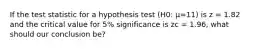 If the test statistic for a hypothesis test (H0: μ=11) is z = 1.82 and the critical value for 5% significance is zc = 1.96, what should our conclusion be?