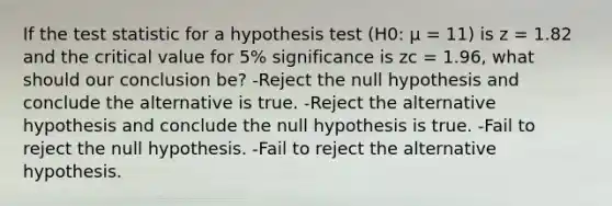 If the test statistic for a hypothesis test (H0: μ = 11) is z = 1.82 and the critical value for 5% significance is zc = 1.96, what should our conclusion be? -Reject the null hypothesis and conclude the alternative is true. -Reject the alternative hypothesis and conclude the null hypothesis is true. -Fail to reject the null hypothesis. -Fail to reject the alternative hypothesis.