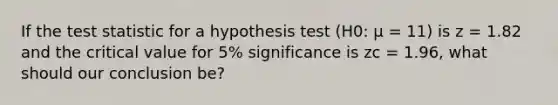 If the test statistic for a hypothesis test (H0: μ = 11) is z = 1.82 and the critical value for 5% significance is zc = 1.96, what should our conclusion be?