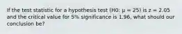 If the test statistic for a hypothesis test (H0: μ = 25) is z = 2.05 and the critical value for 5% significance is 1.96, what should our conclusion be?