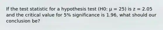 If <a href='https://www.questionai.com/knowledge/kzeQt8hpQB-the-test-statistic' class='anchor-knowledge'>the test statistic</a> for a hypothesis test (H0: μ = 25) is z = 2.05 and the critical value for 5% significance is 1.96, what should our conclusion be?