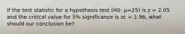 If the test statistic for a hypothesis test (H0: μ=25) is z = 2.05 and the critical value for 5% significance is zc = 1.96, what should our conclusion be?