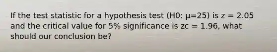 If the test statistic for a hypothesis test (H0: μ=25) is z = 2.05 and the critical value for 5% significance is zc = 1.96, what should our conclusion be?