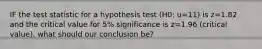 IF the test statistic for a hypothesis test (H0: u=11) is z=1.82 and the critical value for 5% significance is z=1.96 (critical value), what should our conclusion be?