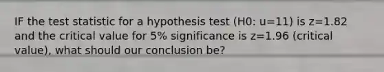 IF the test statistic for a hypothesis test (H0: u=11) is z=1.82 and the critical value for 5% significance is z=1.96 (critical value), what should our conclusion be?