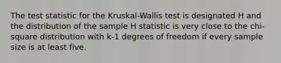 The test statistic for the Kruskal-Wallis test is designated H and the distribution of the sample H statistic is very close to the chi-square distribution with k-1 degrees of freedom if every sample size is at least five.