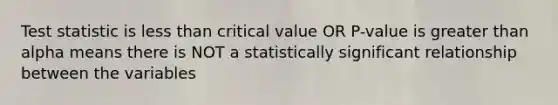 Test statistic is less than critical value OR P-value is greater than alpha means there is NOT a statistically significant relationship between the variables