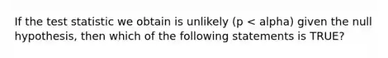 If the test statistic we obtain is unlikely (p < alpha) given the null hypothesis, then which of the following statements is TRUE?