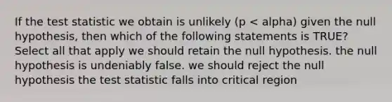 If the test statistic we obtain is unlikely (p < alpha) given the null hypothesis, then which of the following statements is TRUE? Select all that apply we should retain the null hypothesis. the null hypothesis is undeniably false. we should reject the null hypothesis the test statistic falls into critical region