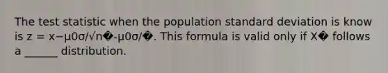 The test statistic when the population standard deviation is know is z = x−μ0σ/√n�-μ0σ/�. This formula is valid only if X� follows a ______ distribution.