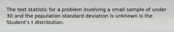 The test statistic for a problem involving a small sample of under 30 and the population standard deviation is unknown is the Student's t distribution.