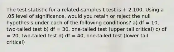 The test statistic for a related-samples t test is + 2.100. Using a .05 level of significance, would you retain or reject the null hypothesis under each of the following conditions? a) df = 10, two-tailed test b) df = 30, one-tailed test (upper tail critical) c) df = 20, two-tailed test d) df = 40, one-tailed test (lower tail critical)