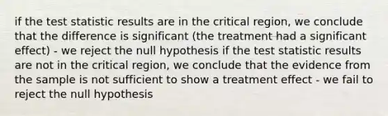 if the test statistic results are in the critical region, we conclude that the difference is significant (the treatment had a significant effect) - we reject the null hypothesis if the test statistic results are not in the critical region, we conclude that the evidence from the sample is not sufficient to show a treatment effect - we fail to reject the null hypothesis