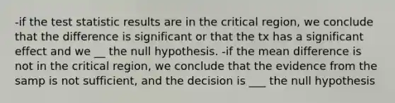 -if <a href='https://www.questionai.com/knowledge/kzeQt8hpQB-the-test-statistic' class='anchor-knowledge'>the test statistic</a> results are in the critical region, we conclude that the difference is significant or that the tx has a significant effect and we __ the null hypothesis. -if the mean difference is not in the critical region, we conclude that the evidence from the samp is not sufficient, and the decision is ___ the null hypothesis