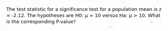 The test statistic for a significance test for a population mean is z = -2.12. The hypotheses are H0: μ = 10 versus Ha: μ > 10. What is the corresponding P-value?