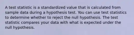 A test statistic is a standardized value that is calculated from sample data during a hypothesis test. You can use test statistics to determine whether to reject the null hypothesis. <a href='https://www.questionai.com/knowledge/kzeQt8hpQB-the-test-statistic' class='anchor-knowledge'>the test statistic</a> compares your data with what is expected under the null hypothesis.