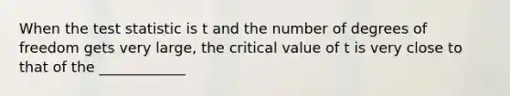 When the test statistic is t and the number of degrees of freedom gets very large, the critical value of t is very close to that of the ____________