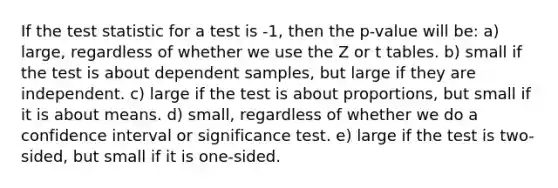 If <a href='https://www.questionai.com/knowledge/kzeQt8hpQB-the-test-statistic' class='anchor-knowledge'>the test statistic</a> for a test is -1, then the p-value will be: a) large, regardless of whether we use the Z or t tables. b) small if the test is about dependent samples, but large if they are independent. c) large if the test is about proportions, but small if it is about means. d) small, regardless of whether we do a confidence interval or significance test. e) large if the test is two-sided, but small if it is one-sided.