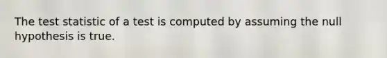 The test statistic of a test is computed by assuming the null hypothesis is true.