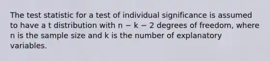 The test statistic for a test of individual significance is assumed to have a t distribution with n − k − 2 degrees of freedom, where n is the sample size and k is the number of explanatory variables.