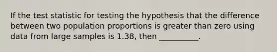 If the test statistic for testing the hypothesis that the difference between two population proportions is greater than zero using data from large samples is 1.38, then __________.