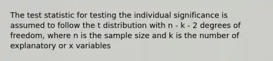 The test statistic for testing the individual significance is assumed to follow the t distribution with n - k - 2 degrees of freedom, where n is the sample size and k is the number of explanatory or x variables