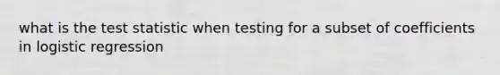 what is the test statistic when testing for a subset of coefficients in logistic regression