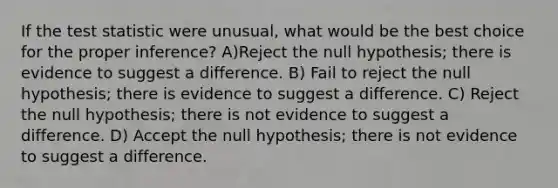 If the test statistic were unusual, what would be the best choice for the proper inference? A)Reject the null hypothesis; there is evidence to suggest a difference. B) Fail to reject the null hypothesis; there is evidence to suggest a difference. C) Reject the null hypothesis; there is not evidence to suggest a difference. D) Accept the null hypothesis; there is not evidence to suggest a difference.