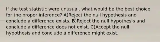 If the test statistic were unusual, what would be the best choice for the proper inference? A)Reject the null hypothesis and conclude a difference exists. B)Reject the null hypothesis and conclude a difference does not exist. C)Accept the null hypothesis and conclude a difference might exist.