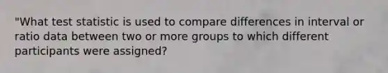 "What test statistic is used to compare differences in interval or ratio data between two or more groups to which different participants were assigned?